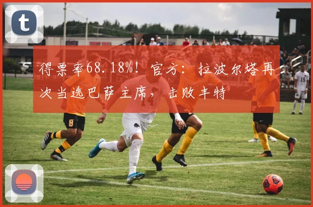 得票率68.18%！官方：拉波尔塔再次当选巴萨主席，击败丰特