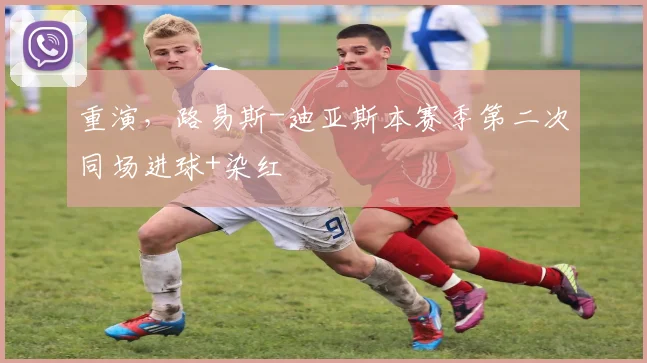 重演，路易斯-迪亚斯本赛季第二次同场进球+染红